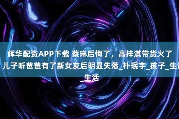 辉华配资APP下载 蔡琳后悔了，高梓淇带货火了，儿子听爸爸有了新女友后明显失落_朴珉宇_孩子_生活