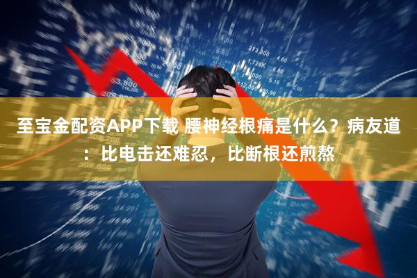 至宝金配资APP下载 腰神经根痛是什么？病友道：比电击还难忍，比断根还煎熬