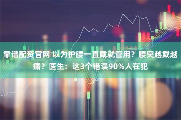 靠谱配资官网 以为护腰一直戴就管用？腰突越戴越痛？医生：这3个错误90%人在犯