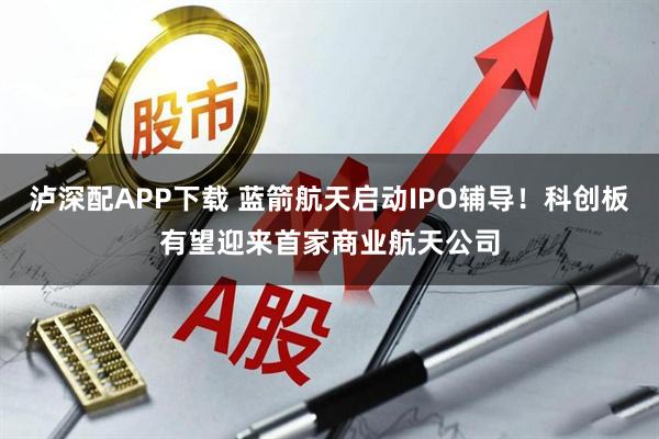 泸深配APP下载 蓝箭航天启动IPO辅导！科创板有望迎来首家商业航天公司
