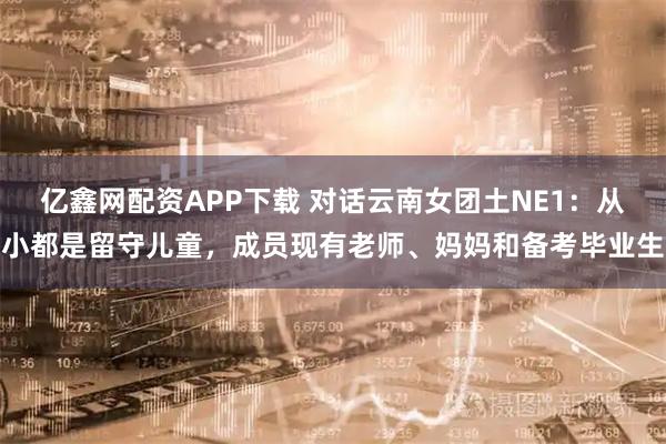 亿鑫网配资APP下载 对话云南女团土NE1：从小都是留守儿童，成员现有老师、妈妈和备考毕业生