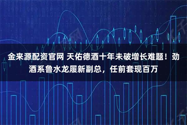 金来源配资官网 天佑德酒十年未破增长难题！劲酒系鲁水龙履新副总，任前套现百万