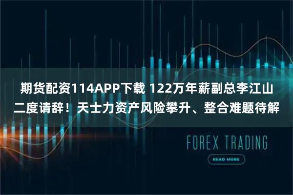 期货配资114APP下载 122万年薪副总李江山二度请辞！天士力资产风险攀升、整合难题待解