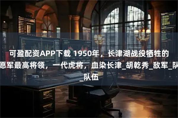可盈配资APP下载 1950年，长津湖战役牺牲的志愿军最高将领，一代虎将，血染长津_胡乾秀_敌军_队伍