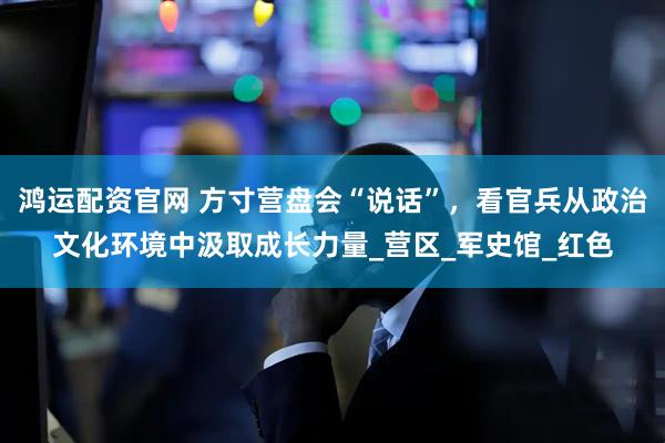 鸿运配资官网 方寸营盘会“说话”，看官兵从政治文化环境中汲取成长力量_营区_军史馆_红色