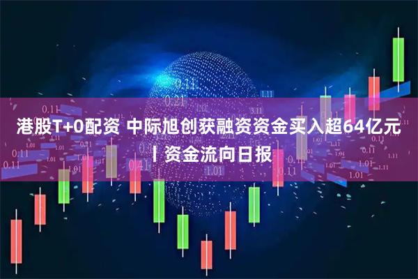 港股T+0配资 中际旭创获融资资金买入超64亿元丨资金流向日报
