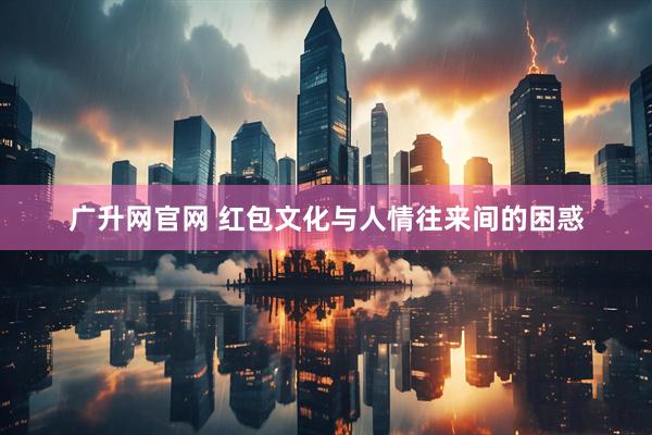 广升网官网 红包文化与人情往来间的困惑