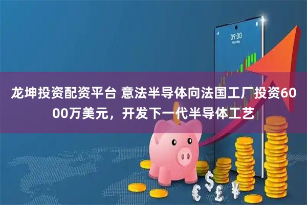 龙坤投资配资平台 意法半导体向法国工厂投资6000万美元，开发下一代半导体工艺