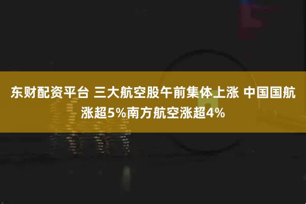 东财配资平台 三大航空股午前集体上涨 中国国航涨超5%南方航空涨超4%
