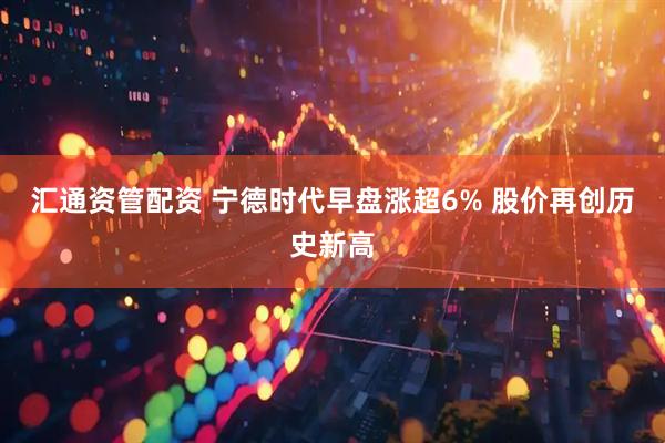 汇通资管配资 宁德时代早盘涨超6% 股价再创历史新高