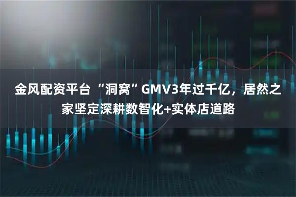 金风配资平台 “洞窝”GMV3年过千亿，居然之家坚定深耕数智化+实体店道路