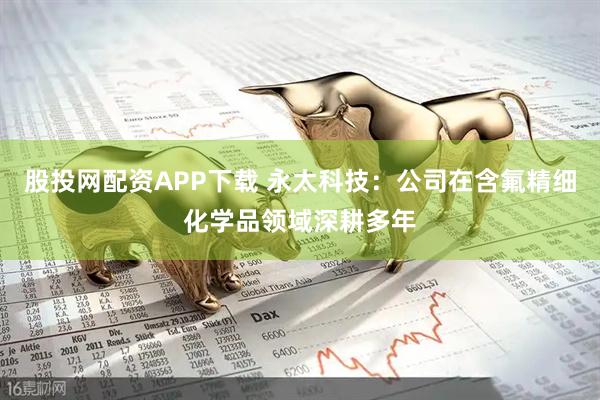 股投网配资APP下载 永太科技：公司在含氟精细化学品领域深耕多年