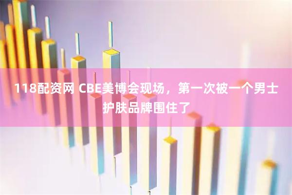 118配资网 CBE美博会现场，第一次被一个男士护肤品牌围住了