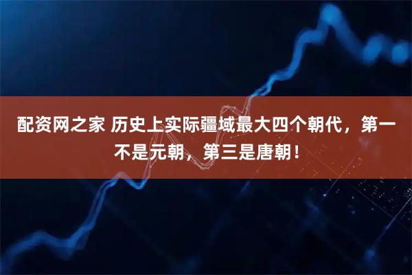 配资网之家 历史上实际疆域最大四个朝代,第一不是元朝,第三是唐朝!