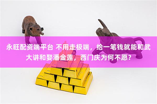 永旺配资端平台 不用走极端，给一笔钱就能和武大讲和娶潘金莲，西门庆为何不愿？