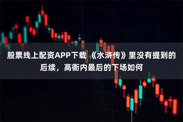 股票线上配资APP下载 《水浒传》里没有提到的后续，高衙内最后的下场如何
