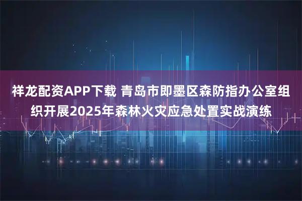 祥龙配资APP下载 青岛市即墨区森防指办公室组织开展2025年森林火灾应急处置实战演练