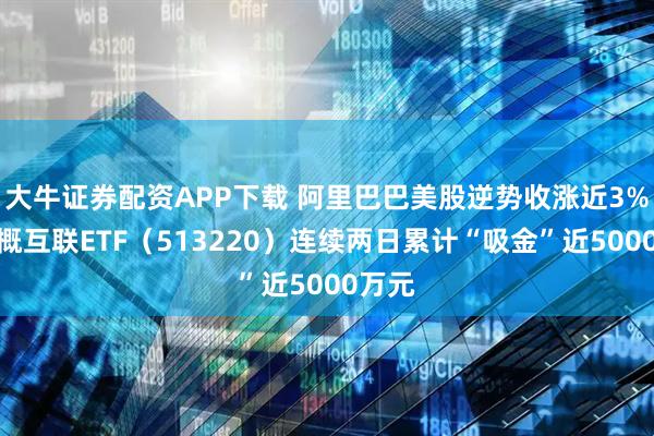 大牛证券配资APP下载 阿里巴巴美股逆势收涨近3%！中概互联ETF（513220）连续两日累计“吸金”近5000万元