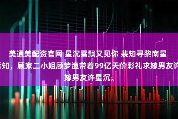 美通美配资官网 星沉雪飘又见你 裴知寻黎南星 京圈皆知，顾家二小姐顾梦渔带着99亿天价彩礼求嫁男友许星沉。