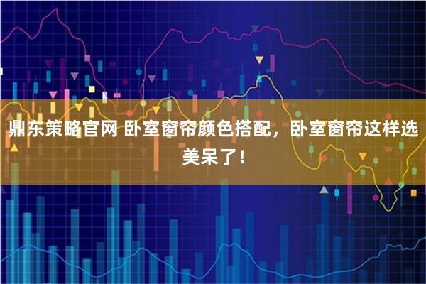 鼎东策略官网 卧室窗帘颜色搭配，卧室窗帘这样选美呆了！