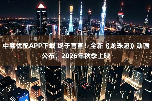中鑫优配APP下载 终于官宣！全新《龙珠超》动画公布，2026年秋季上映