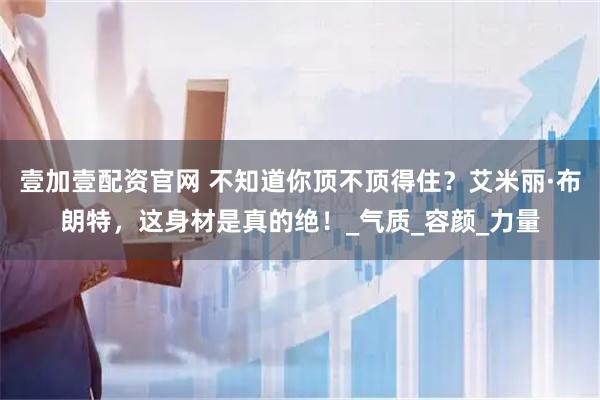 壹加壹配资官网 不知道你顶不顶得住？艾米丽·布朗特，这身材是真的绝！_气质_容颜_力量