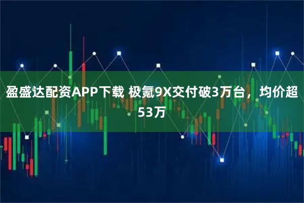 盈盛达配资APP下载 极氪9X交付破3万台，均价超53万
