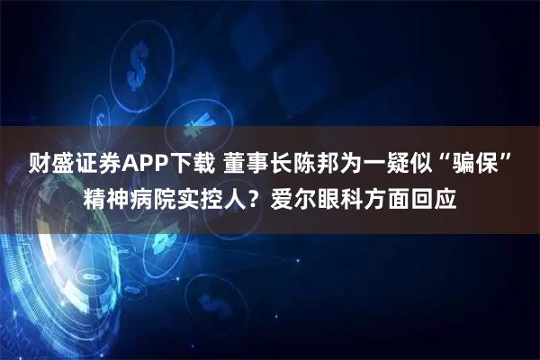 财盛证券APP下载 董事长陈邦为一疑似“骗保”精神病院实控人？爱尔眼科方面回应