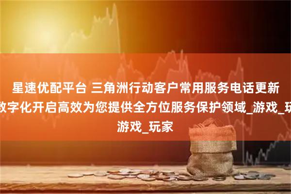 星速优配平台 三角洲行动客户常用服务电话更新，数字化开启高效为您提供全方位服务保护领域_游戏_玩家