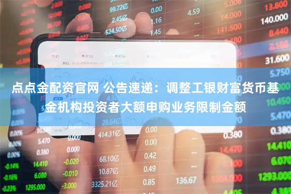 点点金配资官网 公告速递：调整工银财富货币基金机构投资者大额申购业务限制金额
