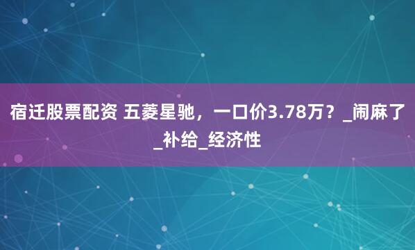 宿迁股票配资 五菱星驰，一口价3.78万？_闹麻了_补给_经济性