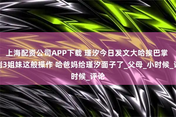 上海配资公司APP下载 瑾汐今日发文大哈挨巴掌 看到3姐妹这般操作 哈爸妈给瑾汐面子了_父母_小时候_评论