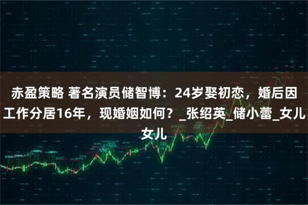 赤盈策略 著名演员储智博:24岁娶初恋,婚后因工作分居16年,现婚姻如何?_张绍英_储小蕾_女儿