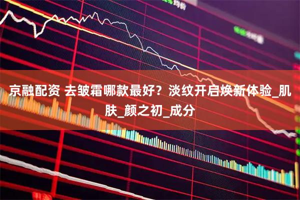 京融配资 去皱霜哪款最好？淡纹开启焕新体验_肌肤_颜之初_成分