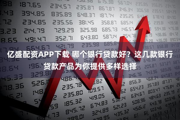 亿盛配资APP下载 哪个银行贷款好?这几款银行贷款产品为你提供多样选择