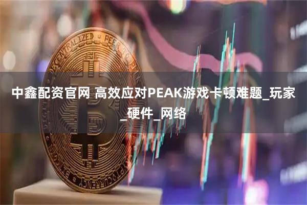 中鑫配资官网 高效应对PEAK游戏卡顿难题_玩家_硬件_网络