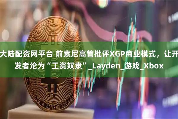 大陆配资网平台 前索尼高管批评XGP商业模式，让开发者沦为“工资奴隶”_Layden_游戏_Xbox